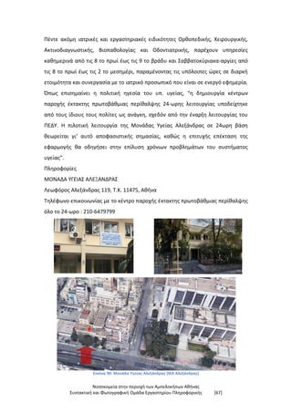Νοσοκομεία στην περιοχή των Αμπελοκήπων Αθήνας
Συντακτική και Φωτογραφική Ομάδα Εργαστηρίου Πληροφορικής [67]
Πέντε ακόμη ιατρικές και εργαστηριακές ειδικότητες Ορθοπεδικής, Χειρουργικής,
Ακτινοδιαγνωστικής, Βιοπαθολογίας και Οδοντιατρικής, παρέχουν υπηρεσίες
καθημερινά από τις 8 το πρωί έως τις 9 το βράδυ και Σαββατοκύριακα-αργίες από
τις 8 το πρωί έως τις 2 το μεσημέρι, παραμένοντας τις υπόλοιπες ώρες σε διαρκή
ετοιμότητα και συνεργασία με το ιατρικό προσωπικό που είναι σε ενεργό εφημερία.
Όπως επισημαίνει η πολιτική ηγεσία του υπ. υγείας, “η δημιουργία κέντρων
παροχής έκτακτης πρωτοβάθμιας περίθαλψης 24-ωρης λειτουργίας υποδείχτηκε
από τους ίδιους τους πολίτες ως ανάγκη, σχεδόν από την έναρξη λειτουργίας του
ΠΕΔΥ. Η πιλοτική λειτουργία της Μονάδας Υγείας Αλεξάνδρας σε 24ωρη βάση
θεωρείται γι’ αυτό αποφασιστικής σημασίας, καθώς η επιτυχής επέκταση της
εφαρμογής θα οδηγήσει στην επίλυση χρόνιων προβλημάτων του συστήματος
υγείας”.
Πληροφορίες
ΜΟΝΑΔΑ ΥΓΕΙΑΣ ΑΛΕΞΑΝΔΡΑΣ
Λεωφόρος Αλεξάνδρας 119, Τ.Κ. 11475, Αθήνα
Τηλέφωνο επικοινωνίας με το κέντρο παροχής έκτακτης πρωτοβάθμιας περίθαλψης
όλο το 24-ωρο : 210-6479799
Εικόνα 90: Μονάδα Υγείας Αλεξάνδρας (ΙΚΑ Αλεξάνδρας)
 