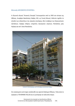 Νοσοκομεία στην περιοχή των Αμπελοκήπων Αθήνας
Συντακτική και Φωτογραφική Ομάδα Εργαστηρίου Πληροφορικής [70]
Κλινική «ΚΥΑΝΟΥΣ ΣΤΑΥΡΟΣ»
Η ιδιωτική κλινική "Κυανούς Σταυρός" λειτουργούσε από το 1963 στο κέντρο της
Αθήνας, Λεωφόρο Βασιλίσσης Σοφίας 102, ως Γενική Κλινική. Κάλυπτε σχεδόν το
σύνολο των ειδικοτήτων της ιατρικής επιστήμης, όλο το φάσμα των διαγνωστικών
εξετάσεων, παρέχει πλήρεις υπηρεσίες εξωτερικών ιατρείων, Νοσηλείας μίας
Ημέρας και κατ' οίκον Νοσηλείας.
Εικόνα 93: Φωτογραφία από τη λεωφόρο Βασιλίσσης Σοφίας
Στο νοσοκομείο αυτό είχαν νοσηλευθεί και αρκετοί διάσημοι Έλληνες. Τελευταία το
αγόρασε η TEN BRINKE HELLAS και το μετέτρεψε σε πολυτελή κτήρια.
 