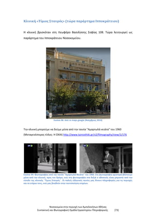 Νοσοκομεία στην περιοχή των Αμπελοκήπων Αθήνας
Συντακτική και Φωτογραφική Ομάδα Εργαστηρίου Πληροφορικής [73]
Κλινική «Τίμιος Σταυρός» (τώρα παράρτημα Ιπποκράτειου)
Η κλινική βρισκόταν στη Λεωφόρο Βασιλίσσης Σοφίας 108. Τώρα λειτουργεί ως
παράρτημα του Ιπποκράτειου Νοσοκομείου.
Εικόνα 98: Από το maps.google (Νοέμβριος 2014)
Την κλινική μπορούμε να δούμε μέσα από την ταινία "Αμαρτωλά νειάτα" του 1960
(Μεταγενέστερος τίτλος: Η ΟΧΙΑ) http://www.tainiothiki.gr/v2/filmography/view/1/176
Εικόνα 99: Φωτογραφίες από την ταινία "Αμαρτωλά Νειάτα" του 1960. Στη φωτογραφία αριστερά βλέπουμε
μέσα από την κλινική, προς τον δρόμο, ενώ στη φωτογραφία στα δεξιά ο ηθοποιός είναι μπροστά από την
είσοδο της κλινικής ¨Τίμιος Σταυρός¨. Οι παλιές ελληνικές ταινίες μας δίνουν πληροφορίες για τις περιοχές
και τα κτήρια τους, ενώ μας βοηθούν στην ταυτοποίηση κτηρίων.
 