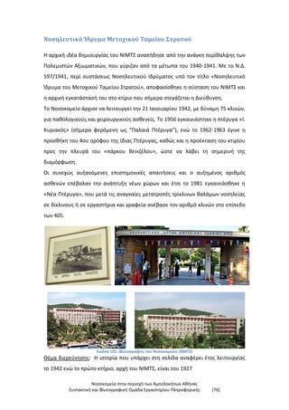 Νοσοκομεία στην περιοχή των Αμπελοκήπων Αθήνας
Συντακτική και Φωτογραφική Ομάδα Εργαστηρίου Πληροφορικής [76]
Νοσηλευτικό Ίδρυμα Μετοχικού Ταμείου Στρατού
Η αρχική ιδέα δημιουργίας του ΝΙΜΤΣ αναπήδησε από την ανάγκη περίθαλψης των
Πολεμιστών Αξιωματικών, που γύριζαν από τα μέτωπα του 1940-1941. Με το Ν.Δ.
597/1941, περί συστάσεως Νοσηλευτικού Ιδρύματος υπό τον τίτλο «Νοσηλευτικό
Ίδρυμα του Μετοχικού Ταμείου Στρατού», αποφασίσθηκε η σύσταση του ΝΙΜΤΣ και
η αρχική εγκατάστασή του στο κτίριο που σήμερα στεγάζεται η Διεύθυνση.
Το Νοσοκομείο άρχισε να λειτουργεί την 21 Ιανουαρίου 1942, με δύναμη 75 κλινών,
για παθολογικούς και χειρουργικούς ασθενείς. Το 1956 εγκαινιάστηκε η πτέρυγα «Ι.
Κυριακός» (σήμερα φερόμενη ως “Παλαιά Πτέρυγα”), ενώ το 1962-1963 έγινε η
προσθήκη του 4ου ορόφου της ίδιας Πτέρυγας, καθώς και η προέκταση του κτιρίου
προς την πλευρά του «πάρκου Βενιζέλου», ώστε να λάβει τη σημερινή της
διαμόρφωση.
Οι συνεχώς αυξανόμενες επιστημονικές απαιτήσεις και ο αυξημένος αριθμός
ασθενών επέβαλαν την ανάπτυξη νέων χώρων και έτσι το 1981 εγκαινιάσθηκε η
«Νέα Πτέρυγα», που μετά τις αναγκαίες μετατροπές τρίκλινων θαλάμων νοσηλείας
σε δίκλινους ή σε εργαστήρια και γραφεία ανέβασε τον αριθμό κλινών στο επίπεδο
των 405.
Εικόνα 101: Φωτογραφίες του Νοσοκομείου (ΝΜΤΣ)
Θέμα διερεύνησης: Η ιστορία που υπάρχει στη σελίδα αναφέρει έτος λειτουργίας
το 1942 ενώ το πρώτο κτήριο, αρχή του ΝΙΜΤΣ, είναι του 1927
 