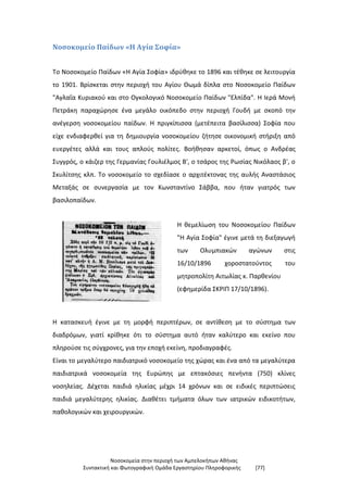 Νοσοκομεία στην περιοχή των Αμπελοκήπων Αθήνας
Συντακτική και Φωτογραφική Ομάδα Εργαστηρίου Πληροφορικής [77]
Νοσοκομείο Παίδων «Η Αγία Σοφία»
Το Νοσοκομείο Παίδων «Η Αγία Σοφία» ιδρύθηκε το 1896 και τέθηκε σε λειτουργία
το 1901. Βρίσκεται στην περιοχή του Αγίου Θωμά δίπλα στο Νοσοκομείο Παίδων
"Αγλαΐα Κυριακού και στο Ογκολογικό Νοσοκομείο Παίδων "Ελπίδα". Η Ιερά Μονή
Πετράκη παραχώρησε ένα μεγάλο οικόπεδο στην περιοχή Γουδή με σκοπό την
ανέγερση νοσοκομείου παίδων. Η πριγκίπισσα (μετέπειτα βασίλισσα) Σοφία που
είχε ενδιαφερθεί για τη δημιουργία νοσοκομείου ζήτησε οικονομική στήριξη από
ευεργέτες αλλά και τους απλούς πολίτες. Βοήθησαν αρκετοί, όπως ο Ανδρέας
Συγγρός, ο κάιζερ της Γερμανίας Γουλιέλμος Β', ο τσάρος της Ρωσίας Νικόλαος β', ο
Σκυλίτσης κλπ. Το νοσοκομείο το σχεδίασε ο αρχιτέκτονας της αυλής Αναστάσιος
Μεταξάς σε συνεργασία με τον Κωνσταντίνο Σάββα, που ήταν γιατρός των
βασιλοπαίδων.
Η θεμελίωση του Νοσοκομείου Παίδων
"Η Αγία Σοφία" έγινε μετά τη διεξαγωγή
των Ολυμπιακών αγώνων στις
16/10/1896 χοροστατούντος του
μητροπολίτη Αιτωλίας κ. Παρθενίου
(εφημερίδα ΣΚΡΙΠ 17/10/1896).
Η κατασκευή έγινε με τη μορφή περιπτέρων, σε αντίθεση με το σύστημα των
διαδρόμων, γιατί κρίθηκε ότι το σύστημα αυτό ήταν καλύτερο και εκείνο που
πληρούσε τις σύγχρονες, για την εποχή εκείνη, προδιαγραφές.
Είναι το μεγαλύτερο παιδιατρικό νοσοκομείο της χώρας και ένα από τα μεγαλύτερα
παιδιατρικά νοσοκομεία της Ευρώπης με επτακόσιες πενήντα (750) κλίνες
νοσηλείας. Δέχεται παιδιά ηλικίας μέχρι 14 χρόνων και σε ειδικές περιπτώσεις
παιδιά μεγαλύτερης ηλικίας. Διαθέτει τμήματα όλων των ιατρικών ειδικοτήτων,
παθολογικών και χειρουργικών.
 