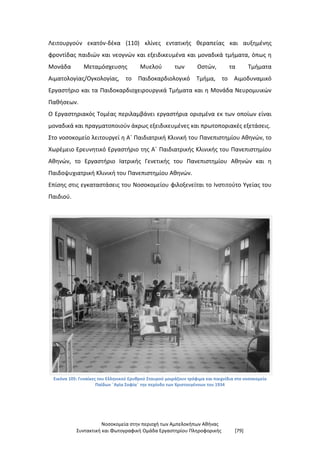 Νοσοκομεία στην περιοχή των Αμπελοκήπων Αθήνας
Συντακτική και Φωτογραφική Ομάδα Εργαστηρίου Πληροφορικής [79]
Λειτουργούν εκατόν-δέκα (110) κλίνες εντατικής θεραπείας και αυξημένης
φροντίδας παιδιών και νεογνών και εξειδικευμένα και μοναδικά τμήματα, όπως η
Μονάδα Μεταμόσχευσης Μυελού των Οστών, τα Τμήματα
Αιματολογίας/Ογκολογίας, το Παιδοκαρδιολογικό Τμήμα, το Αιμοδυναμικό
Εργαστήριο και τα Παιδοκαρδιοχειρουργικά Τμήματα και η Μονάδα Νευρομυικών
Παθήσεων.
Ο Εργαστηριακός Τομέας περιλαμβάνει εργαστήρια ορισμένα εκ των οποίων είναι
μοναδικά και πραγματοποιούν άκρως εξειδικευμένες και πρωτοποριακές εξετάσεις.
Στο νοσοκομείο λειτουργεί η Α΄ Παιδιατρική Κλινική του Πανεπιστημίου Αθηνών, το
Χωρέμειο Ερευνητικό Εργαστήριο της Α΄ Παιδιατρικής Κλινικής του Πανεπιστημίου
Αθηνών, το Εργαστήριο Ιατρικής Γενετικής του Πανεπιστημίου Αθηνών και η
Παιδοψυχιατρική Κλινική του Πανεπιστημίου Αθηνών.
Επίσης στις εγκαταστάσεις του Νοσοκομείου φιλοξενείται το Ινστιτούτο Υγείας του
Παιδιού.
Εικόνα 105: Γυναίκες του Ελληνικού Ερυθρού Σταυρού μοιράζουν τρόφιμα και παιχνίδια στο νοσοκομείο
Παίδων ¨Αγία Σοφία¨ την περίοδο των Χριστουγέννων του 1934
 