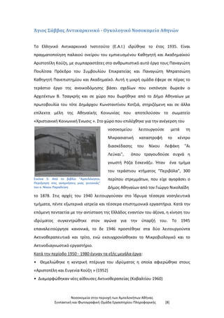 Νοσοκομεία στην περιοχή των Αμπελοκήπων Αθήνας
Συντακτική και Φωτογραφική Ομάδα Εργαστηρίου Πληροφορικής [8]
Άγιος Σάββας Αντικαρκινικό - Ογκολογικό Νοσοκομείο Αθηνών
Το Ελληνικό Αντικαρκινικό Ινστιτούτο (Ε.Α.Ι.) ιδρύθηκε το έτος 1935. Είναι
πραγματοποίηση παλαιού ονείρου του εμπνευσμένου Καθηγητή και Ακαδημαϊκού
Αριστοτέλη Κούζη, με συμπαραστάτες στο ανθρωπιστικό αυτό έργο τους Παναγιώτη
Πουλίτσα Πρόεδρο του Συμβουλίου Επικρατείας και Παναγιώτη Μπρατσιώτη
Καθηγητή Πανεπιστημίου και Ακαδημαϊκό. Αυτή η μικρή ομάδα έφερε σε πέρας το
τεράστιο έργο της ανοικοδόμησης βάσει σχεδίων που εκπόνησε δωρεάν ο
Αρχιτέκτων Β. Τσαγκρής και σε χώρο που δωρήθηκε από το Δήμο Αθηναίων με
πρωτοβουλία του τότε Δημάρχου Κωνσταντίνου Κοτζιά, στηριζόμενη και σε άλλα
επίλεκτα μέλη της Αθηναϊκής Κοινωνίας που αποτελούσαν το σωματείο
«Χριστιανική Κοινωνική Ένωσις ». Στο χώρο που επιλέχθηκε για την ανέγερση του
Εικόνα 5: Από το βιβλίο "Αμπελόκηποι.
Περιήγηση στις αναμνήσεις μιας γειτονιάς"
του κ. Νίκου Παραδείση
νοσοκομείου λειτουργούσε μετά τη
Μικρασιατική καταστροφή το κέντρο
διασκέδασης του Νίκου Λεφάκη "Αι
Λεύκαι", όπου τραγουδούσε συχνά η
γνωστή Ρόζα Εσκενάζυ. Ήταν ένα τμήμα
του τεράστιου κτήματος "Περιβόλα", 300
περίπου στρεμμάτων, που είχε αγοράσει ο
Δήμος Αθηναίων από τον Γιώργο Νικολαΐδη
το 1878. Στις αρχές του 1940 λειτουργούσαν στο Ίδρυμα τέσσερα νοσηλευτικά
τμήματα, πέντε εξωτερικά ιατρεία και τέσσερα επιστημονικά εργαστήρια. Κατά την
επόμενη πενταετία με την αντίσταση της Ελλάδος εναντίον του άξονα, η κίνηση του
ιδρύματος συγκεντρώθηκε στον αγώνα για την ύπαρξή του. Το 1945
επαναλειτούργησε κανονικά, το δε 1946 προστέθηκε στα δύο λειτουργούντα
Ακτινοθεραπευτικά και τρίτο, ενώ εκσυγχρονίσθηκαν το Μικροβιολογικό και το
Ακτινοδιαγνωστικό εργαστήριο.
Κατά την περίοδο 1950 - 1980 έγιναν τα εξής μεγάλα έργα:
• Θεμελιώθηκε η κεντρική πτέρυγα του ιδρύματος η οποία αφιερώθηκε στους
«Αριστοτέλη και Ευγενία Κούζη » (1952)
• Διαμορφώθηκαν νέες αίθουσες Ακτινοθεραπείας (Κοβαλτίου 1960)
 