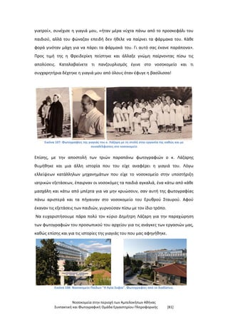 Νοσοκομεία στην περιοχή των Αμπελοκήπων Αθήνας
Συντακτική και Φωτογραφική Ομάδα Εργαστηρίου Πληροφορικής [81]
γιατροί», συνέχισε η γιαγιά μου, «ήταν μέρα νύχτα πάνω από το προσκεφάλι του
παιδιού, αλλά του φώναζαν επειδή δεν ήθελε να παίρνει τα φάρμακα του. Κάθε
φορά γινόταν μάχη για να πάρει τα φάρμακά του. Γι αυτό σας έκανε παράπονα».
Προς τιμή της η Φρειδερίκη πείστηκε και άλλαξε γνώμη παίρνοντας πίσω τις
απολύσεις. Καταλαβαίνετε τι πανζουρλισμός έγινε στο νοσοκομείο και τι
συγχαρητήρια δέχτηκε η γιαγιά μου από όλους όταν έφυγε η βασίλισσα!
Εικόνα 107: Φωτογραφίες της γιαγιάς του κ. Λάζαρη με τη στολή στην εργασία της καθώς και με
συναδέλφισσες στο νοσοκομείο
Επίσης, με την αποστολή των τριών παραπάνω φωτογραφιών ο κ. Λάζαρης
θυμήθηκε και μια άλλη ιστορία που του είχε αναφέρει η γιαγιά του. Λόγω
ελλείψεων κατάλληλων μηχανημάτων που είχε το νοσοκομείο στην υποστήριξη
ιατρικών εξετάσεων, έπαιρναν οι νοσοκόμες τα παιδιά αγκαλιά, ένα κάτω από κάθε
μασχάλη και κάτω από μπέρτα για να μην κρυώσουν, σαν αυτή της φωτογραφίας
πάνω αριστερά και τα πήγαιναν στο νοσοκομείο του Ερυθρού Σταυρού. Αφού
έκαναν τις εξετάσεις των παιδιών, γυρνούσαν πίσω με τον ίδιο τρόπο.
Να ευχαριστήσουμε πάρα πολύ τον κύριο Δημήτρη Λάζαρη για την παραχώρηση
των φωτογραφιών του προσωπικού του αρχείου για τις ανάγκες των εργασιών μας,
καθώς επίσης και για τις ιστορίες της γιαγιάς του που μας αφηγήθηκε.
Εικόνα 108: Νοσοκομείο Παίδων "Η Αγία Σοφία". Φωτογραφίες από το διαδίκτυο.
 