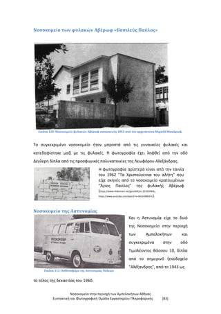 Νοσοκομεία στην περιοχή των Αμπελοκήπων Αθήνας
Συντακτική και Φωτογραφική Ομάδα Εργαστηρίου Πληροφορικής [83]
Νοσοκομείο των φυλακών Αβέρωφ «Βασιλεύς Παύλος»
Εικόνα 110: Νοσοκομείο φυλακών Αβέρωφ κατασκευής 1952 από τον αρχιτέκτονα Μιχαήλ Μακάρωφ.
Το συγκεκριμένο νοσοκομείο ήταν μπροστά από τις γυναικείες φυλακές και
κατεδαφίστηκε μαζί με τις φυλακές. Η φωτογραφία έχει ληφθεί από την οδό
Δέγλερη δίπλα από τις προσφυγικές πολυκατοικίες της Λεωφόρου Αλεξάνδρας.
Η φωτογραφία αριστερά είναι από την ταινία
του 1962 "Τα Χριστούγεννα του αλήτη" που
είχε σκηνές από το νοσοκομείο κρατουμένων
"Άγιος Παύλος" της φυλακής Αβέρωφ
(https://www.slideshare.net/goa56tk/ss-233503904,
https://www.youtube.com/watch?v=DkUE0085SYs).
Νοσοκομείο της Αστυνομίας
Εικόνα 111: Ασθενοφόρο της Αστυνομίας Πόλεων
Και η Αστυνομία είχε το δικό
της Νοσοκομείο στην περιοχή
των Αμπελοκήπων και
συγκεκριμένα στην οδό
Τιμολέοντος Βάσσου 10, δίπλα
από το σημερινό ξενοδοχείο
"Αλέξανδρος", από το 1943 ως
το τέλος της δεκαετίας του 1960.
 
