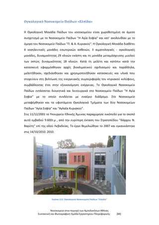 Νοσοκομεία στην περιοχή των Αμπελοκήπων Αθήνας
Συντακτική και Φωτογραφική Ομάδα Εργαστηρίου Πληροφορικής [84]
Ογκολογικό Νοσοκομείο Παίδων «Ελπίδα»
Η Ογκολογική Μονάδα Παίδων του νοσοκομείου είναι χωροθετημένη σε άμεσο
συσχετισμό με το Νοσοκομείο Παίδων "Η Αγία Σοφία" και κατ’ ακολουθίαν με το
όμορο του Νοσοκομείο Παίδων "Π. & Α. Κυριακού". Η Ογκολογική Μονάδα διαθέτει
4 νοσηλευτικές μονάδες εσωτερικών ασθενών, 3 αιματολογικές - ογκολογικές
μονάδες, δυναμικότητας 29 κλινών εκάστη και τη μονάδα μεταμόσχευσης μυελού
των οστών, δυναμικότητας 18 κλινών. Κατά τη μελέτη και κατόπιν κατά την
κατασκευή εφαρμόσθηκαν αρχές βιοκλιματικού σχεδιασμού και παράλληλα,
μελετήθηκαν, σχεδιάσθηκαν και χρησιμοποιήθηκαν κατασκευές και υλικά που
στοχεύουν στη βελτίωση της ενεργειακής συμπεριφοράς του κτιριακού κελύφους,
συμβάλλοντας έτσι στην εξοικονόμηση ενέργειας. Το Ογκολογικό Νοσοκομείο
Παίδων εντάσσεται διοικητικά και λειτουργικά στο Νοσοκομείο Παίδων “Η Αγία
Σοφία” με το οποίο συνδέεται με εναέριο διάδρομο. Στο Νοσοκομείο
μεταφέρθηκαν και τα υφιστάμενα Ογκολογικά Τμήματα των δύο Νοσοκομείων
Παίδων “Αγία Σοφία” και “Αγλαΐα Κυριακού”.
Στις 11/12/2001 το Υπουργείο Εθνικής Άμυνας παραχώρησε οικόπεδο για το σκοπό
αυτό εμβαδού 9.600τ.μ , από την ευρύτερη έκταση του Στρατοπέδου "Ιλάρχου Ν.
Βαρύτη" επί της οδού Λεβαδείας. Το έργο θεμελιώθηκε το 2007 και εγκαινιάστηκε
στις 14/10/2010. 2010.
Εικόνα 112: Ογκολογικό Νοσοκομείο Παίδων "Ελπίδα"
 
