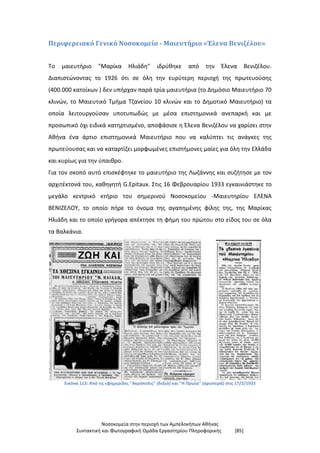 Νοσοκομεία στην περιοχή των Αμπελοκήπων Αθήνας
Συντακτική και Φωτογραφική Ομάδα Εργαστηρίου Πληροφορικής [85]
Περιφερειακό Γενικό Νοσοκομείο - Μαιευτήριο «Έλενα Βενιζέλου»
Το μαιευτήριο "Μαρίκα Ηλιάδη" ιδρύθηκε από την Έλενα Βενιζέλου.
Διαπιστώνοντας το 1926 ότι σε όλη την ευρύτερη περιοχή της πρωτευούσης
(400.000 κατοίκων ) δεν υπήρχαν παρά τρία μαιευτήρια (το Δημόσιο Μαιευτήριο 70
κλινών, το Μαιευτικό Τμήμα Τζανείου 10 κλινών και το Δημοτικό Μαιευτήριο) τα
οποία λειτουργούσαν υποτυπωδώς με μέσα επιστημονικά ανεπαρκή και με
προσωπικό όχι ειδικά κατηρτισμένο, αποφάσισε η Έλενα Βενιζέλου να χαρίσει στην
Αθήνα ένα άρτιο επιστημονικά Μαιευτήριο που να καλύπτει τις ανάγκες της
πρωτεύουσας και να καταρτίζει μορφωμένες επιστήμονες μαίες για όλη την Ελλάδα
και κυρίως για την ύπαιθρο.
Για τον σκοπό αυτό επισκέφτηκε το μαιευτήριο της Λωζάννης και συζήτησε με τον
αρχιτέκτονά του, καθηγητή G.Epitaux. Στις 16 Φεβρουαρίου 1933 εγκαινιάστηκε το
μεγάλο κεντρικό κτήριο του σημερινού Νοσοκομείου -Μαιευτηρίου ΕΛΕΝΑ
ΒΕΝΙΖΕΛΟΥ, το οποίο πήρε το όνομα της αγαπημένης φίλης της, της Μαρίκας
Ηλιάδη και το οποίο γρήγορα απέκτησε τη φήμη του πρώτου στο είδος του σε όλα
τα Βαλκάνια.
Εικόνα 113: Από τις εφημερίδες "Ακρόπολις" (δεξιά) και "Η Πρωία" (αριστερά) στις 17/2/1933
 