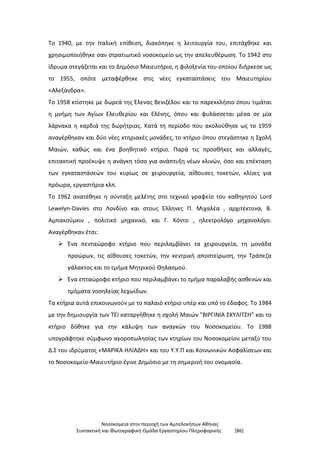 Νοσοκομεία στην περιοχή των Αμπελοκήπων Αθήνας
Συντακτική και Φωτογραφική Ομάδα Εργαστηρίου Πληροφορικής [86]
Το 1940, με την Ιταλική επίθεση, διακόπηκε η λειτουργία του, επιτάχθηκε και
χρησιμοποιήθηκε σαν στρατιωτικό νοσοκομείο ως την απελευθέρωση. Το 1942 στο
ίδρυμα στεγάζεται και το Δημόσιο Μαιευτήριο, η φιλοξενία του οποίου διήρκεσε ως
το 1955, οπότε μεταφέρθηκε στις νέες εγκαταστάσεις του Μαιευτηρίου
«Αλεξάνδρα».
Το 1958 κτίστηκε με δωρεά της Έλενας Βενιζέλου και το παρεκκλήσιο όπου τιμάται
η μνήμη των Αγίων Ελευθερίου και Ελένης, όπου και φυλάσσεται μέσα σε μία
λάρνακα η καρδιά της δωρήτριας. Κατά τη περίοδο που ακολούθησε ως το 1959
αναγέρθηκαν και δύο νέες κτηριακές μονάδες, το κτήριο όπου στεγάστηκε η Σχολή
Μαιών, καθώς και ένα βοηθητικό κτήριο. Παρά τις προσθήκες και αλλαγές,
επιτακτική προέκυψε η ανάγκη τόσο για ανάπτυξη νέων κλινών, όσο και επέκταση
των εγκαταστάσεών του κυρίως σε χειρουργεία, αίθουσες τοκετών, κλίνες για
πρόωρα, εργαστήρια κλπ.
Το 1962 ανατέθηκε η σύνταξη μελέτης στο τεχνικό γραφείο του καθηγητού Lord
Lewelyn-Davies στο Λονδίνο και στους Έλληνες Π. Μιχαλέα , αρχιτέκτονα, Β.
Αμπακούμκιν , πολιτικό μηχανικό, και Γ. Κόντο , ηλεκτρολόγο μηχανολόγο.
Αναγέρθηκαν έτσι:
 Ένα πενταώροφο κτήριο που περιλαμβάνει τα χειρουργεία, τη μονάδα
προώρων, τις αίθουσες τοκετών, την κεντρική αποστείρωση, την Τράπεζα
γάλακτος και το τμήμα Μητρικού Θηλασμού.
 Ένα επταώροφο κτήριο που περιλαμβάνει το τμήμα παραλαβής ασθενών και
τμήματα νοσηλείας λεχωίδων.
Τα κτήρια αυτά επικοινωνούν με το παλαιό κτήριο υπέρ και υπό το έδαφος. Το 1984
με την δημιουργία των ΤΕΙ καταργήθηκε η σχολή Μαιών "ΒΙΡΓΙΝΙΑ ΣΚΥΛΙΤΣΗ" και το
κτήριο δόθηκε για την κάλυψη των αναγκών του Νοσοκομείου. Το 1988
υπογράφτηκε σύμφωνο αγοροπωλησίας των κτηρίων του Νοσοκομείου μεταξύ του
Δ.Σ του ιδρύματος «ΜΑΡΙΚΑ ΗΛΙΑΔΗ» και του Υ.Υ.Π και Κοινωνικών Ασφαλίσεων και
το Νοσοκομείο-Μαιευτήριο έγινε Δημόσιο με τη σημερινή του ονομασία.
 