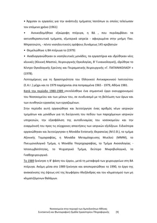 Νοσοκομεία στην περιοχή των Αμπελοκήπων Αθήνας
Συντακτική και Φωτογραφική Ομάδα Εργαστηρίου Πληροφορικής [9]
• Άρχισαν οι εργασίες για την ανάπτυξη τμήματος Ισοτόπων οι οποίες τελείωσαν
τον επόμενο χρόνο (1961)
• Ανοικοδομήθηκε εξαώροφη πτέρυγα, η ΒΔ , που περιλαμβάνει τα
ακτινοθεραπευτικά τμήματα, εξωτερικά ιατρεία - αφιερωμένα στην μνήμη Παν.
Μπρατσιώτη, - πέντε νοσηλευτικούς ορόφους δυνάμεως 145 κρεβατιών
• Θεμελιώθηκε η ΒΑ πτέρυγα το (1979)
• Αναδιοργανώθηκαν οι νοσηλευτικές μονάδες, τα εργαστήρια και ιδρύθηκαν νέες
κλινικές (Κλινική Μαστού, Χειρουργικής Ογκολογίας, Β' Γυναικολογική), ιδρύθηκε το
Κέντρο Ογκολογικής Ερεύνης και Πειραματικής Χειρουργικής «Γ. ΠΑΠΑΝΙΚΟΛΑΟΥ »
(1978).
Λεπτομέρειες για τη δραστηριότητα του Ελληνικού Αντικαρκινικού Ινστιτούτου
(Ε.Α.Ι .) μέχρι και το 1979 παρέχονται στα πεπραγμένα 1965 - 1979, Αθήνα 1981.
Κατά την περίοδο 1980-1989 επιτελέσθηκε ένα σημαντικό έργο εκσυγχρονισμού
του Νοσοκομείου και των μέσων του, σε συνδυασμό με τη βελτίωση των όρων και
των συνθηκών εργασίας των εργαζομένων.
Στην περίοδο αυτή οργανώθηκε και λειτούργησε ένας αριθμός νέων ιατρικών
τμημάτων και μονάδων για τη διεύρυνση του πεδίου των παρεχόμενων ιατρικών
υπηρεσιών, την εξασφάλιση της αυτοδυναμίας του νοσοκομείου και την
εναρμόνισή του προς τις σύγχρονες απαιτήσεις των ιατρικών εξελίξεων. Ειδικότερα
οργανώθηκαν και λειτούργησαν η Μονάδα Εντατικής Θεραπείας (Μ.Ε.Θ.), το τμήμα
Αξονικής Τομογραφίας, η Μονάδα Μεταμόσχευσης Μυελού (ΜΜΜ), το
Πνευμονολογικό Τμήμα, η Μονάδα Υπερηχογραφίας, το Τμήμα Ανοσολογίας -
Ιστοσυμβατότητας, το Ψυχιατρικό Τμήμα, δεύτερο Μικροβιολογικό, το
Γναθοχειρουργικό.
Το 1989 ξεκίνησε η Β' φάση του έργου, μετά τη μεταφορά των χειρουργείων στη ΒΑ
πτέρυγα. Ακόμη μέσα στο 1989 ξεκίνησε και αποπερατώθηκε το 1990, το έργο της
ανακαίνισης της όψεως επί της λεωφόρου Αλεξάνδρας και του κλιματισμού των μη
κλιματιζόμενων θαλάμων.
 