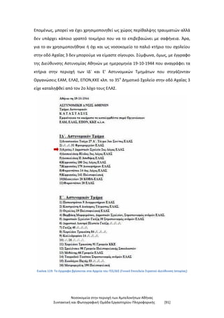 Νοσοκομεία στην περιοχή των Αμπελοκήπων Αθήνας
Συντακτική και Φωτογραφική Ομάδα Εργαστηρίου Πληροφορικής [91]
Επομένως, μπορεί να έχει χρησιμοποιηθεί ως χώρος περίθαλψης τραυματιών αλλά
δεν υπάρχει κάποιο γραπτό τεκμήριο που να το επιβεβαιώνει με σαφήνεια. Άρα,
για το αν χρησιμοποιήθηκε ή όχι και ως νοσοκομείο το παλιό κτήριο του σχολείου
στην οδό Αχαΐας 3 δεν μπορούμε να είμαστε σίγουροι. Σύμφωνα, όμως, με έγγραφο
της Διεύθυνσης Αστυνομίας Αθηνών με ημερομηνία 19-10-1944 που αναγράφει τα
κτήρια στην περιοχή των ΙΔ' και Ε' Αστυνομικών Τμημάτων που στεγάζονταν
Οργανώσεις ΕΑΜ, ΕΛΑΣ, ΕΠΟΝ,ΚΚΕ κλπ. το 35ο
Δημοτικό Σχολείο στην οδό Αχαΐας 3
είχε καταληφθεί από τον 2ο λόχο τους ΕΛΑΣ.
Εικόνα 119: Το έγγραφο βρίσκεται στα Αρχεία του ΓΕΣ/ΔΙΣ (Γενικό Επιτελείο Στρατού-Διεύθυνση Ιστορίας)
 