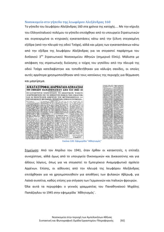 Νοσοκομεία στην περιοχή των Αμπελοκήπων Αθήνας
Συντακτική και Φωτογραφική Ομάδα Εργαστηρίου Πληροφορικής [92]
Νοσοκομείο στο γήπεδο της λεωφόρου Αλεξάνδρας 160
Το γήπεδο του λεωφόρου Αλεξάνδρας 160 στα χρόνια της κατοχής.... Με την κήρυξη
του Ελληνοϊταλικού πολέμου το γήπεδο επιτάχθηκε από το υπουργείο Στρατιωτικών
και συγκεκριμένα οι κτηριακές εγκαταστάσεις κάτω από την ξύλινη στεγασμένη
εξέδρα (από την πλευρά της οδού Τσόχα), αλλά και μέρος των εγκαταστάσεων κάτω
από την εξέδρα της λεωφόρου Αλεξάνδρας για να στεγαστεί παράρτημα του
διπλανού 3ου
Στρατιωτικού Νοσοκομείου Αθηνών (σημερινό Ελπίς). Μάλιστα με
απόφαση της στρατιωτικής διοίκησης ο τοίχος του γηπέδου από την πλευρά της
οδού Τσόχα κατεδαφίστηκε και τοποθετήθηκαν για κάλυψη σανίδες, οι οποίες
αυτές αργότερα χρησιμοποιήθηκαν από τους κατοίκους της περιοχής για θέρμανση
και μαγείρεμα.
Εικόνα 120: Εφημερίδα "Αθλητισμός"
Σημείωση: Από τον Απρίλιο του 1941, όταν ήρθαν οι κατακτητές, η επίταξη
συνεχίστηκε, αλλά όμως από το υπουργείο Οικονομικών και Δικαιοσύνης και για
άλλους λόγους, όπως για να στεγαστεί το Εμπειρίκειο Αναμορφωτικό σχολείο
Αρρένων. Επίσης, οι αίθουσες από την πλευρά της λεωφόρου Αλεξάνδρας
επιτάχθηκαν για να χρησιμοποιηθούν για αποθήκες των φυλακών Αβέρωφ, για
Λαϊκά συσσίτια, καθώς επίσης για στέγαση των Γερμανικών και Ιταλικών φρουρών.
Όλα αυτά τα περιγράφει ο γενικός γραμματέας του Παναθηναϊκού Μιχάλης
Παπάζογλου το 1945 στην εφημερίδα ¨Αθλητισμός¨.
 