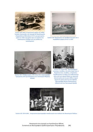 Νοσοκομεία στην περιοχή των Αμπελοκήπων Αθήνας
Συντακτική και Φωτογραφική Ομάδα Εργαστηρίου Πληροφορικής [98]
Εικόνα 128: (Από το προσωπικό αρχείο της Ανθής
Ξενάκη). Απεικονίζει την περιοχή του Νοσοκομείου
«Κοργιαλένειο-Μπενάκειο Ε.Ε.Σ» μια χιονισμένη
μέρα του 1929, ένα χρόνο πριν τα εγκαίνια του
νοσοκομείου (Υπάρχει και στη σελίδα του
νοσοκομείου)
Εικόνα 129: Νοσοκομείο του Ερυθρού Σταυρού και ο
περιβάλλων χώρος αυτού το 1943.
Εικόνα 130: 5 Φεβρουαρίου 1941 όπως λέει η φωτογραφία
"τραυματίες από κρυοπαγήματα στο νοσοκομείο Μαρίκας
Ηλιάδη"
Εικόνα 131: Όταν λέμε ¨Κρυοπαγήματα¨
εννοούμε, συνήθως, στα κάτω άκρα όπου η
θεραπεία ήταν, συνήθως, η παρακάτω.
Τοποθετούσαν τα πόδια των ασθενούντων
κάτω από μια ισχυρή λάμπα με ερμητικά
κλειστά μάτια για να μην πάθουν καμιά
ζημιά στα μάτια από την ακτινοβολία.
(φωτογραφία Βούλα Παπαιωάννου
πιθανόν από την Υγειονομική Σχολή)
Εικόνα 132: 24-8-1943... Αναμνηστική φωτογραφία νοσηλευτριών και παιδιών στο Νοσοκομείο Παίδων.
 
