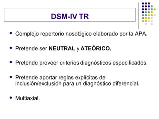 DSM-IV TR

   Complejo repertorio nosológico elaborado por la APA.

   Pretende ser NEUTRAL y ATEÓRICO.

   Pretende proveer criterios diagnósticos especificados.

   Pretende aportar reglas explícitas de
    inclusión/exclusión para un diagnóstico diferencial.

   Multiaxial.
 