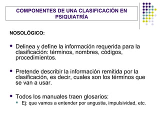 COMPONENTES DE UNA CLASIFICACIÓN EN
               PSIQUIATRÍA


NOSOLÓGICO:

   Delinea y define la información requerida para la
    clasificación: términos, nombres, códigos,
    procedimientos.

   Pretende describir la información remitida por la
    clasificación, es decir, cuales son los términos que
    se van a usar.

   Todos los manuales traen glosarios:
       Ej: que vamos a entender por angustia, impulsividad, etc.
 