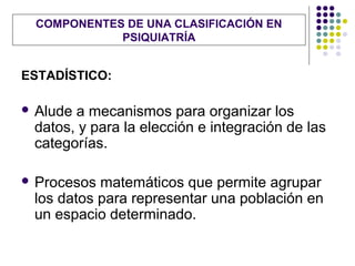 COMPONENTES DE UNA CLASIFICACIÓN EN
            PSIQUIATRÍA


ESTADÍSTICO:

 Aludea mecanismos para organizar los
 datos, y para la elección e integración de las
 categorías.

 Procesos matemáticos que permite agrupar
 los datos para representar una población en
 un espacio determinado.
 