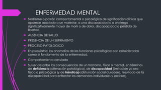 ENFERMEDAD MENTAL
 Síndrome o patrón comportamental o psicológico de significación clínica que
aparece asociado a un malestar, a una discapacidad o a un riesgo
significativamente mayor de morir o de dolor, discapacidad o pérdida de
libertad.
 AUSENCIA DE SALUD
 PRESENCIA DE UN SUFRIMIENTO
 PROCESO PATOLOGICO
 En psiquiatría: las anomalías de las funciones psicológicas son consideradas
como el fundamento de la enfermedad.
 Comportamiento desviado
 Susser describe las consecuencias de un trastorno, físico o mental, en términos
de deficiencia (alteración patológica), de discapacidad (limitación ya sea
física o psicológica )y de hándicap (disfunción social duradera, resultado de la
discapacidad para enfrentar las demandas individuales y sociales).
 