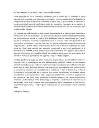 NO SOLO HAY QUE SER HONESTO, SINO QUE PARECER TAMBIEN
Existe preocupación en la ciudadanía riobambeña por el rumbo que va tomando la actual
administración municipal, que si bien es un encargo en términos legales, tiene la obligación de
arrogarse el reto que le impuso los ciudadanos el 29 de abril, y que al asumir el interinato se
comprometía igual como lo manifestaron todos los concejales, a erradicar la corrupción y la
impunidad que caracterizó a la anterior administración municipal, bien por las intenciones, pero
no debe quedar solo eso.
Las acciones que está tomando en este período de encargado de la administración municipal, si
bien es corto, es la oportunidad para que demuestre sus dotes de profesional de la administración,
son estos momentos los que se requiere de la sabiduría y entereza para enfrentar ese "cáncer"
que es la corrupción, no destituir al profesional que ha actuado como corresponsable de los
contratos de su antecesor, contratos que cada vez que se analizan se encuentra una serie de
irregularidades, y que los ediles y los funcionarios municipales se declaran neófitos (lo que no les
exime de culpa), abre espacios para especular complicidad; y que a este profesional se le
trasladarle a la EMAPAR, justo la empresa que lleva los contratos más "jugosos" de la anterior
administración, parece una tomadura del pelo a la ciudadanía que protesto por la corrupción de la
estructura municipal, la ciudadanía está vigilante y exige resultados tangibles.
Tampoco puede ser disculpa que ahora no dispone de proyectos, y que anecdóticamente tiene
recursos, esto es consecuencia de una administración municipal carente de herramientas
administrativas idóneas que no fueron implementadas por su antecesor premeditadamente, para
poder tener el "caldo de cultivo" propicio para la corrupción, solo la planificación permite reducir
la corrupción y solucionar las necesidades de la ciudadanía, El Plan de desarrollo y el Plan de
Ordenamiento territorial debe ser su bitácora, pero si estos no responden a la realidad, seguirá
lamentándose no tener proyectos y estará propenso a despilfarrar los recursos en proyectos que
los "mesiánicos", que nunca faltan, aprovechen en beneficio de pocos. Si el Plan de Ordenamiento
Territorial fue elaborado de forma defectuosa y no responde a los términos de referencia por lo
que se pago, Usted debe recuperar esos recursos públicos de los culpables de la contratación y
recepción de la consultoría., y vera sin que le sorprenda que son los mismos del caso de la calle del
Batan.
Freddy Loza Gallegos.
 