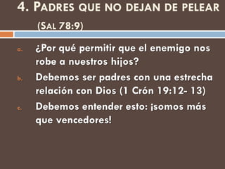 4. PADRES QUE NO DEJAN DE PELEAR
     (SAL 78:9)
a.   ¿Por qué permitir que el enemigo nos
     robe a nuestros hijos?
b.   Debemos ser padres con una estrecha
     relación con Dios (1 Crón 19:12- 13)
c.   Debemos entender esto: ¡somos más
     que vencedores!
 