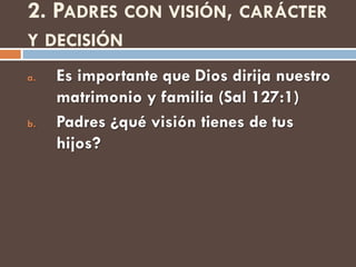 2. PADRES CON VISIÓN, CARÁCTER
Y DECISIÓN
a.   Es importante que Dios dirija nuestro
     matrimonio y familia (Sal 127:1)
b.   Padres ¿qué visión tienes de tus
     hijos?
 