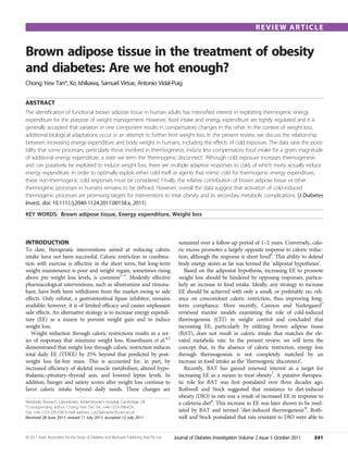 REVIEW ARTICLE


Brown adipose tissue in the treatment of obesity
and diabetes: Are we hot enough?
Chong Yew Tan*, Ko Ishikawa, Samuel Virtue, Antonio Vidal-Puig


ABSTRACT
The identiﬁcation of functional brown adipose tissue in human adults has intensiﬁed interest in exploiting thermogenic energy
expenditure for the purpose of weight management. However, food intake and energy expenditure are tightly regulated and it is
generally accepted that variation in one component results in compensatory changes in the other. In the context of weight loss,
additional biological adaptations occur in an attempt to further limit weight loss. In the present review, we discuss the relationship
between increasing energy expenditure and body weight in humans, including the effects of cold exposure. The data raise the possi-
bility that some processes, particularly those involved in thermogenesis, induce less compensatory food intake for a given magnitude
of additional energy expenditure, a state we term the ‘thermogenic disconnect’. Although cold exposure increases thermogenesis
and can putatively be exploited to induce weight loss, there are multiple adaptive responses to cold, of which many actually reduce
energy expenditure. In order to optimally exploit either cold itself or agents that mimic cold for thermogenic energy expenditure,
these non-thermogenic cold responses must be considered. Finally, the relative contribution of brown adipose tissue vs other
thermogenic processes in humans remains to be deﬁned. However, overall the data suggest that activation of cold-induced
thermogenic processes are promising targets for interventions to treat obesity and its secondary metabolic complications. (J Diabetes
Invest, doi: 10.1111/j.2040-1124.2011.00158.x, 2011)
KEY WORDS: Brown adipose tissue, Energy expenditure, Weight loss



INTRODUCTION                                                                                 sustained over a follow-up period of 1–2 years. Conversely, calo-
To date, therapeutic interventions aimed at reducing caloric                                 ric excess promotes a largely opposite response to caloric reduc-
intake have not been successful. Caloric restriction in combina-                             tion, although the response is short lived6. This ability to defend
tion with exercise is effective in the short term, but long-term                             body energy stores as fat was termed the ‘adipostat hypotheses’.
weight maintenance is poor and weight regain, sometimes rising                                  Based on the adipostat hypothesis, increasing EE to promote
above pre weight loss levels, is common1–3. Modestly effective                               weight loss should be hindered by opposing responses, particu-
pharmacological interventions, such as sibutramine and rimona-                               larly an increase in food intake. Ideally, any strategy to increase
bant, have both been withdrawn from the market owing to side                                 EE should be achieved with only a small, or preferably no, reli-
effects. Only orlistat, a gastrointestinal lipase inhibitor, remains                         ance on concomitant caloric restriction, thus improving long-
available; however, it is of limited efﬁcacy and causes unpleasant                           term compliance. More recently, Cannon and Nedergaard7
side effects. An alternative strategy is to increase energy expendi-                         reviewed murine models examining the role of cold-induced
ture (EE) as a means to prevent weight gain and to induce                                    thermogenesis (CIT) in weight control and concluded that
weight loss.                                                                                 increasing EE, particularly by utilizing brown adipose tissue
   Weight reduction through caloric restrictions results in a ser-                           (BAT), does not result in caloric intake that matches the ele-
ies of responses that minimize weight loss. Rosenbaum et al.4,5                              vated metabolic rate. In the present review, we will term the
demonstrated that weight loss through caloric restriction reduces                            concept that, in the absence of caloric restriction, energy loss
total daily EE (TDEE) by 25% beyond that predicted by post-                                  through thermogenesis is not completely matched by an
weight loss fat-free mass. This is accounted for, in part, by                                increase in food intake as the ‘thermogenic disconnect’.
increased efﬁciency of skeletal muscle metabolism, altered hypo-                                Recently, BAT has gained renewed interest as a target for
thalamic–pituitary–thyroid axis, and lowered leptin levels. In                               increasing EE as a means to treat obesity7. A putative therapeu-
addition, hunger and satiety scores after weight loss continue to                            tic role for BAT was ﬁrst postulated over three decades ago.
favor caloric intake beyond daily needs. These changes are                                   Rothwell and Stock suggested that resistance to diet-induced
                                                                                             obesity (DIO) in rats was a result of increased EE in response to
Metabolic Research Laboratories, Addenbrooke’s Hospital, Cambridge, UK                       a cafeteria diet8. This increase in EE was later shown to be med-
*Corresponding author. Chong Yew Tan Tel.: +44-1223-768-629
Fax: +44-1223-330-598 E-mail address: cyt23@medschl.cam.ac.uk                                iated by BAT and termed ‘diet-induced thermogenesis’9. Roth-
Received 28 June 2011; revised 11 July 2011; accepted 12 July 2011                           well and Stock postulated that rats resistant to DIO were able to


ª 2011 Asian Association for the Study of Diabetes and Blackwell Publishing Asia Pty Ltd   Journal of Diabetes Investigation Volume 2 Issue 5 October 2011   341
 
