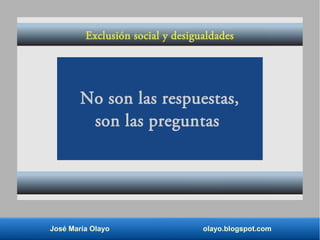 José María Olayo olayo.blogspot.com
No son las respuestas,
son las preguntas
Exclusión social y desigualdades
 