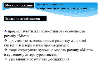 Мета дослідження

полягає в аналізі
жанрово-стильових ознак роману.

Завдання дослідження::

 проаналізувати жанрово-стильову особливість

роману “Місто”;
 простежити закономірності розвитку жанрової
системи в історії науки про літературу;
 схарактеризувати художню модель роману «Місто»
в сучасному літературознавстві;
 узагальнити результати дослідження.

 