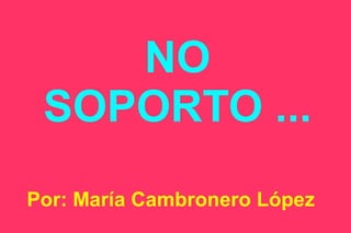 NO
SOPORTO ...
Por: María Cambronero López

 
