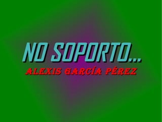 NO SOPORTO...
ALEXIS GARCÍA PÉREZ

 