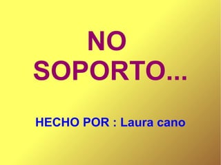 NO
SOPORTO...
HECHO POR : Laura cano

 