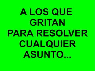 A LOS QUE
GRITAN
PARA RESOLVER
CUALQUIER
ASUNTO...

 