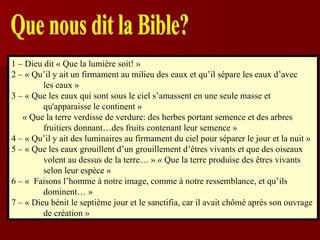 Que nous dit la Bible? 1 – Dieu dit « Que la lumière soit! » 2 – « Qu’il y ait un firmament au milieu des eaux et qu’il sépare les eaux d’avec les eaux » 3 – « Que les eaux qui sont sous le ciel s’amassent en une seule masse et qu'apparaisse le continent » « Que la terre verdisse de verdure: des herbes portant semence et des arbres  fruitiers donnant…des fruits contenant leur semence » 4 – « Qu’il y ait des luminaires au firmament du ciel pour séparer le jour et la nuit » 5 – « Que les eaux grouillent d’un grouillement d’êtres vivants et que des oiseaux  volent au dessus de la terre… » « Que la terre produise des êtres vivants selon leur espèce » 6 – «  Faisons l’homme à notre image, comme à notre ressemblance, et qu’ils  dominent… » 7 – « Dieu bénit le septième jour et le sanctifia, car il avait chômé après son ouvrage  de création » 