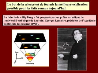 Le but de la science est de fournir la meilleure explication  possible pour les faits connus aujourd’hui. La théorie du « Big Bang » fut  proposée par un prêtre catholique de  l’université catholique de Louvain, Georges Lemaitre, président de l’Académie pontificale des sciences (1960). 