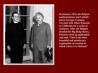 In January 1933, the Belgian mathematician and Catholic priest Georges Lemaitre traveled with Albert Einstein to California for a series of seminars. After the Belgian detailed his Big Bang theory, Einstein stood up applauded, and said, “This is the most beautiful and satisfactory explanation of creation to which I have ever listened.” 