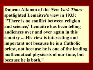 Duncan Aikman of the  New York Times  spotlighted Lemaitre's view in 1933: "'There is no conflict between religion and science,' Lemaitre has been telling audiences over and over again in this country ....His view is interesting and important not because he is a Catholic priest, not because he is one of the leading mathematical physicists of our time, but because he is both."   