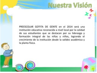 PREESCOLAR GOTITA DE GENTE en el 2014 será una institución educativa reconocida a nivel local por la calidad de sus estudiantes que se destacan por su liderazgo y formación integral de las niñas y niños, logrando el crecimiento de la institución desde la solidez académica y la planta física.  
