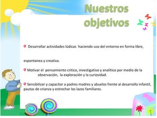 Desarrollar actividades lúdicas  haciendo uso del entorno en forma libre,  espontanea y creativa. Motivar el  pensamiento critico, investigativo y analítico por medio de la  observación,  la exploración y la curiosidad. Sensibilizar y capacitar a padres madres y abuelos frente al desarrollo infantil, pautas de crianza y estrechar los lazos familiares. 