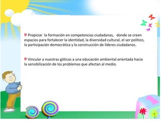 Propiciar  la formación en competencias ciudadanas,  donde se creen espacios para fortalecer la identidad, la diversidad cultural, el ser político, la participación democrática y la construcción de líderes ciudadanos. Vincular a nuestras góticas a una educación ambiental orientada hacia la sensibilización de los problemas que afectan al medio. 