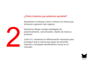 ¿Cómo creemos que podemos ayudarte?
Aportando un enfoque nuevo y fresco a tu marca que
te llevará a generar más negocio.
Queremos dibujar contigo estrategias de
posicionamiento, comunicación, diseño de marca o
producto.
Junto a ti, crearemos la diferenciación necesaria para
conseguir que tu marca sea capaz de transmitir
historias y conceptos identificativos únicos en el
mercado.
 