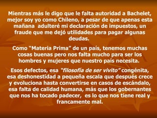 Mientras más le digo que le falta autoridad a Bachelet, mejor soy yo como Chileno, a pesar de que apenas esta mañana  adulteré mi declaración de impuestos, un fraude que me dejó utilidades para pagar algunas deudas.  Como “Materia Prima” de un país, tenemos muchas cosas buenas pero nos falta mucho para ser los hombres y mujeres que nuestro país necesita.  Esos defectos, esa  “filosofía de ser vivito”  congénita, esa deshonestidad a pequeña escala que después crece y evoluciona hasta convertirse en casos de escándalo, esa falta de calidad humana, más que los gobernantes que nos ha tocado padecer,  es lo que nos tiene real y francamente mal. 