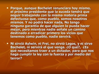 Porque, aunque Bachelet renunciara hoy mismo, el próximo presidente que la suceda tendrá que seguir trabajando con la misma materia prima defectuosa que, como pueblo, somos nosotros mismos. Y no podrá hacer nada, No tengo ninguna garantía de que alguien lo pueda hacer mejor, pero mientras nadie señale un camino destinado a erradicar primero los vicios que tenemos como pueblo, nadie servirá.  Ni sirvió Aylwin, ni Frei, no sirvió Lagos, y ni sirve Bachelet, ni servirá el que venga. ¿O qué?,  ¿Es qué  necesitamos traer a un dictador, para que nos haga cumplir la ley con la fuerza y por medio del terror?   