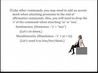 0 Like other commands, you may need to add an accent
mark when attaching pronouns to the end of
affirmative commands. Also, you will need to drop the
‘s’ of the command when attaching ‘se’ or ‘nos’.
Sentémonos. (Sentemos –’s’ + “nos”)
(Let’s sit down.)
Mandémosela. (Mandemos –’s’ + se + la)
(Let’s send it to him/her/them.)
 