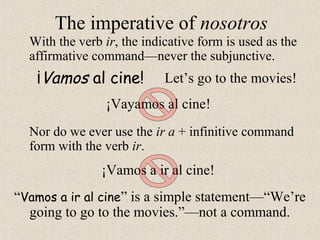 ¡Vayamos al cine!
¡Vamos al cine!
The imperative of nosotros
With the verb ir, the indicative form is used as the
affirmative command—never the subjunctive.
¡Vamos a ir al cine!
Nor do we ever use the ir a + infinitive command
form with the verb ir.
“Vamos a ir al cine” is a simple statement—“We’re
going to go to the movies.”—not a command.
Let’s go to the movies!
 