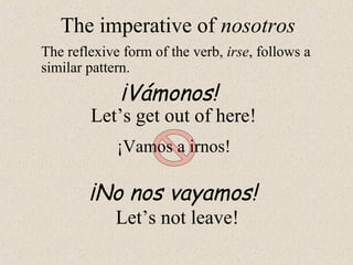¡Vámonos!
The imperative of nosotros
The reflexive form of the verb, irse, follows a
similar pattern.
Let’s get out of here!
¡No nos vayamos!
Let’s not leave!
¡Vamos a irnos!
 
