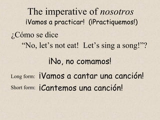 ¡Cantemos una canción!
The imperative of nosotros
“No, let’s not eat! Let’s sing a song!”?
¡Vamos a practicar! (¡Practiquemos!)
Long form:
Short form:
¡No, no comamos!
¡Vamos a cantar una canción!
¿Cómo se dice
 
