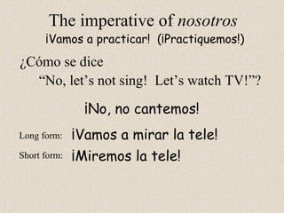 ¡Miremos la tele!
The imperative of nosotros
“No, let’s not sing! Let’s watch TV!”?
¡Vamos a practicar! (¡Practiquemos!)
Long form:
Short form:
¡No, no cantemos!
¡Vamos a mirar la tele!
¿Cómo se dice
 