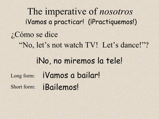 ¡Bailemos!
The imperative of nosotros
“No, let’s not watch TV! Let’s dance!”?
¡Vamos a practicar! (¡Practiquemos!)
Long form:
Short form:
¡No, no miremos la tele!
¡Vamos a bailar!
¿Cómo se dice
 