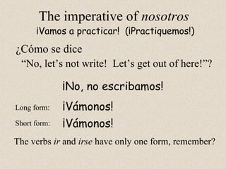 ¡Vámonos!
The imperative of nosotros
“No, let’s not write! Let’s get out of here!”?
¡Vamos a practicar! (¡Practiquemos!)
Long form:
Short form:
¡No, no escribamos!
¡Vámonos!
The verbs ir and irse have only one form, remember?
¿Cómo se dice
 