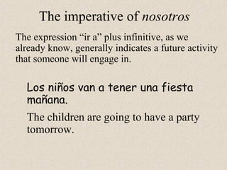 The imperative of nosotros
The expression “ir a” plus infinitive, as we
already know, generally indicates a future activity
that someone will engage in.
Los niños van a tener una fiesta
mañana.
The children are going to have a party
tomorrow.
 