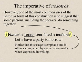 However, one of the most common uses of the
nosotros form of this construction is to suggest that
some persons, including the speaker, do something
together.
¡Vamos a tener una fiesta mañana!
Let’s have a party tomorrow!
Notice that this usage is emphatic and is
often accompanied by exclamation marks
when expressed in writing.
The imperative of nosotros
 