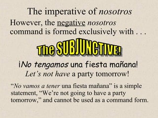 The imperative of nosotros
However, the negative nosotros
command is formed exclusively with . . .
¡No tengamos una fiesta mañana!
Let’s not have a party tomorrow!
“No vamos a tener una fiesta mañana” is a simple
statement, “We’re not going to have a party
tomorrow,” and cannot be used as a command form.
 